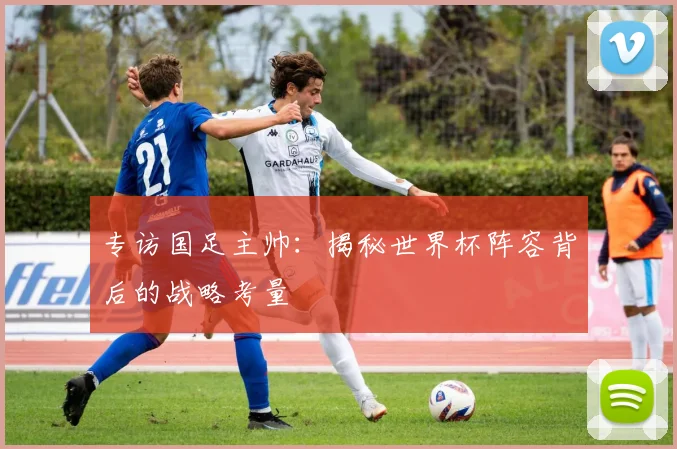 专访国足主帅：揭秘世界杯阵容背后的战略考量