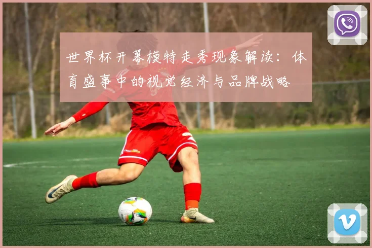世界杯开幕模特走秀现象解读：体育盛事中的视觉经济与品牌战略